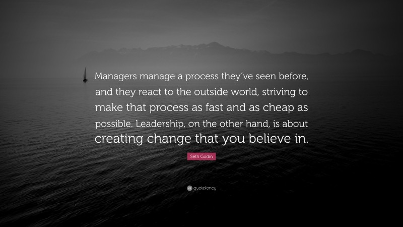 Seth Godin Quote: “Managers manage a process they’ve seen before, and they react to the outside world, striving to make that process as fast and as cheap as possible. Leadership, on the other hand, is about creating change that you believe in.”