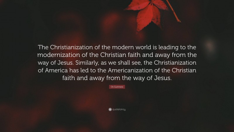 Os Guinness Quote: “The Christianization of the modern world is leading to the modernization of the Christian faith and away from the way of Jesus. Similarly, as we shall see, the Christianization of America has led to the Americanization of the Christian faith and away from the way of Jesus.”