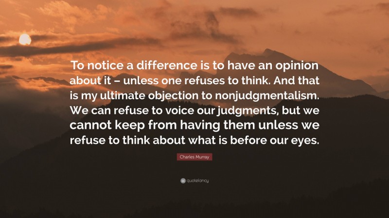 Charles Murray Quote: “To notice a difference is to have an opinion about it – unless one refuses to think. And that is my ultimate objection to nonjudgmentalism. We can refuse to voice our judgments, but we cannot keep from having them unless we refuse to think about what is before our eyes.”