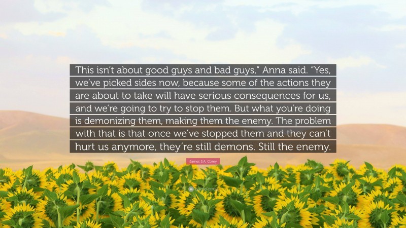 James S.A. Corey Quote: “This isn’t about good guys and bad guys,” Anna said. “Yes, we’ve picked sides now, because some of the actions they are about to take will have serious consequences for us, and we’re going to try to stop them. But what you’re doing is demonizing them, making them the enemy. The problem with that is that once we’ve stopped them and they can’t hurt us anymore, they’re still demons. Still the enemy.”