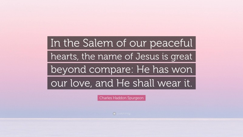 Charles Haddon Spurgeon Quote: “In the Salem of our peaceful hearts, the name of Jesus is great beyond compare: He has won our love, and He shall wear it.”