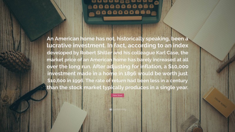 Nate Silver Quote: “An American home has not, historically speaking, been a lucrative investment. In fact, according to an index developed by Robert Shiller and his colleague Karl Case, the market price of an American home has barely increased at all over the long run. After adjusting for inflation, a $10,000 investment made in a home in 1896 would be worth just $10,600 in 1996. The rate of return had been less in a century than the stock market typically produces in a single year.”