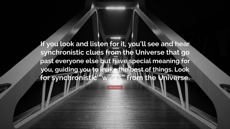 Bill Harvey Quote: “If you look and listen for it, you’ll see and hear synchronistic clues from the Universe that go past everyone else but have special meaning for you, guiding you to make the best of things. Look for synchronistic “winks” from the Universe.”