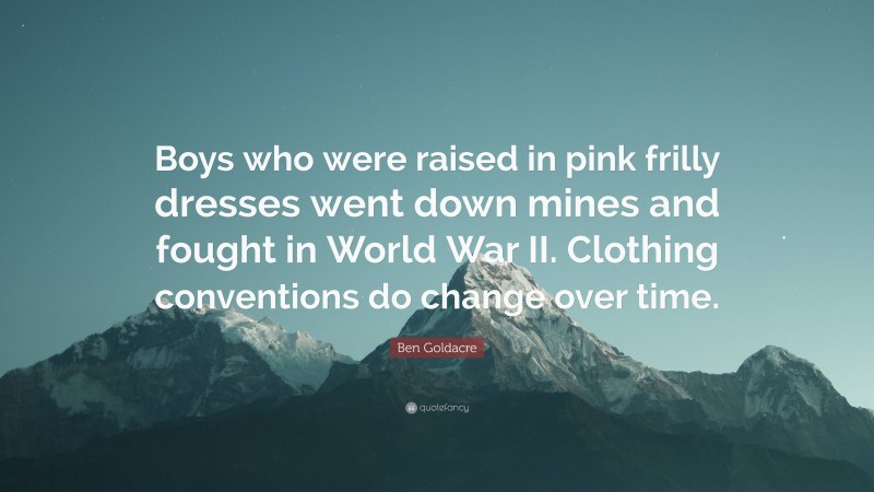 Ben Goldacre Quote: “Boys who were raised in pink frilly dresses went down mines and fought in World War II. Clothing conventions do change over time.”