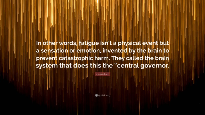 Jo Marchant Quote: “In other words, fatigue isn’t a physical event but a sensation or emotion, invented by the brain to prevent catastrophic harm. They called the brain system that does this the “central governor.”