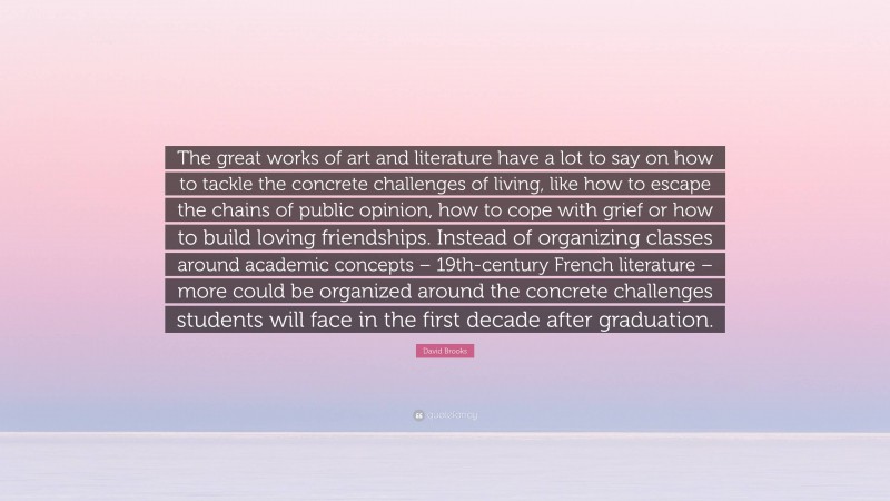 David Brooks Quote: “The great works of art and literature have a lot to say on how to tackle the concrete challenges of living, like how to escape the chains of public opinion, how to cope with grief or how to build loving friendships. Instead of organizing classes around academic concepts – 19th-century French literature – more could be organized around the concrete challenges students will face in the first decade after graduation.”