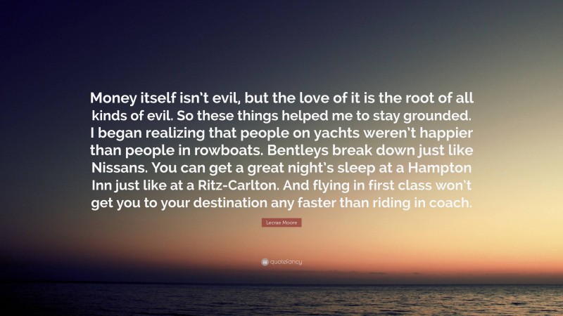 Lecrae Moore Quote: “Money itself isn’t evil, but the love of it is the root of all kinds of evil. So these things helped me to stay grounded. I began realizing that people on yachts weren’t happier than people in rowboats. Bentleys break down just like Nissans. You can get a great night’s sleep at a Hampton Inn just like at a Ritz-Carlton. And flying in first class won’t get you to your destination any faster than riding in coach.”