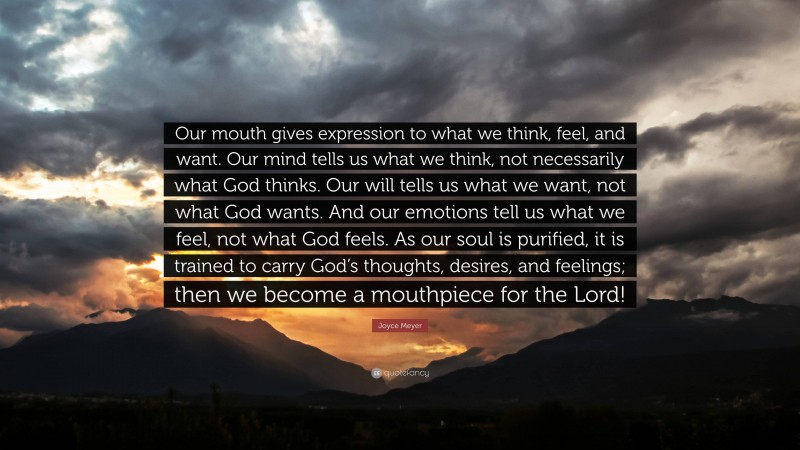 Joyce Meyer Quote: “Our mouth gives expression to what we think, feel, and want. Our mind tells us what we think, not necessarily what God thinks. Our will tells us what we want, not what God wants. And our emotions tell us what we feel, not what God feels. As our soul is purified, it is trained to carry God’s thoughts, desires, and feelings; then we become a mouthpiece for the Lord!”