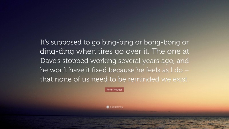 Peter Hedges Quote: “It’s supposed to go bing-bing or bong-bong or ding-ding when tires go over it. The one at Dave’s stopped working several years ago, and he won’t have it fixed because he feels as I do – that none of us need to be reminded we exist.”