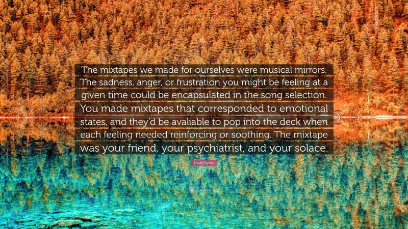 David Byrne Quote: “The mixtapes we made for ourselves were musical mirrors. The sadness, anger, or frustration you might be feeling at a given time could be encapsulated in the song selection. You made mixtapes that corresponded to emotional states, and they’d be avaliable to pop into the deck when each feeling needed reinforcing or soothing. The mixtape was your friend, your psychiatrist, and your solace.”