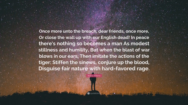 Beatriz Williams Quote: “Once more unto the breach, dear friends, once more, Or close the wall up with our English dead! In peace there’s nothing so becomes a man As modest stillness and humility, But when the blast of war blows in our ears, Then imitate the actions of the tiger: Stiffen the sinews, conjure up the blood, Disguise fair nature with hard-favored rage.”