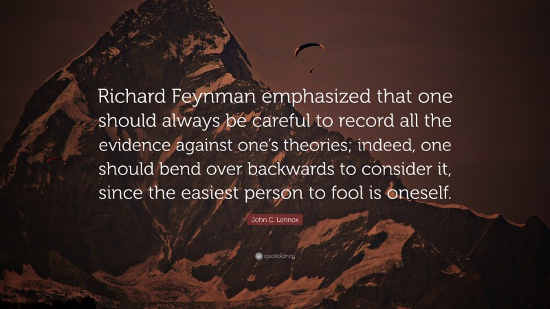 John C. Lennox Quote: “Richard Feynman emphasized that one should always be careful to record all the evidence against one’s theories; indeed, one should bend over backwards to consider it, since the easiest person to fool is oneself.”