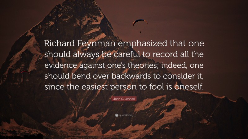 John C. Lennox Quote: “Richard Feynman emphasized that one should always be careful to record all the evidence against one’s theories; indeed, one should bend over backwards to consider it, since the easiest person to fool is oneself.”