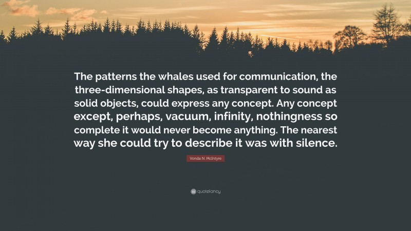 Vonda N. McIntyre Quote: “The patterns the whales used for communication, the three-dimensional shapes, as transparent to sound as solid objects, could express any concept. Any concept except, perhaps, vacuum, infinity, nothingness so complete it would never become anything. The nearest way she could try to describe it was with silence.”