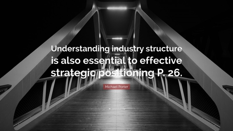 Michael Porter Quote: “Understanding industry structure is also essential to effective strategic positioning P. 26.”