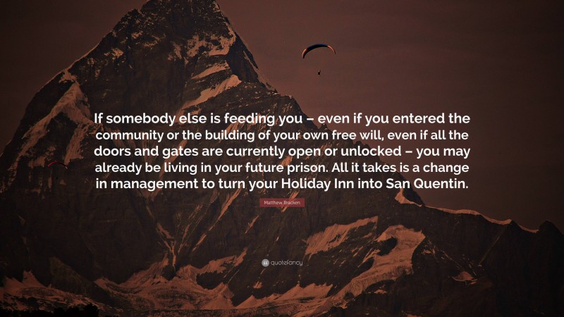 Matthew Bracken Quote: “If somebody else is feeding you – even if you entered the community or the building of your own free will, even if all the doors and gates are currently open or unlocked – you may already be living in your future prison. All it takes is a change in management to turn your Holiday Inn into San Quentin.”