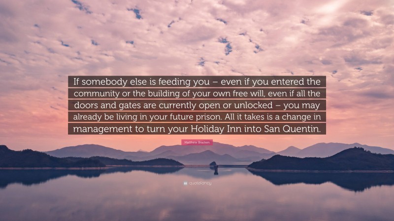 Matthew Bracken Quote: “If somebody else is feeding you – even if you entered the community or the building of your own free will, even if all the doors and gates are currently open or unlocked – you may already be living in your future prison. All it takes is a change in management to turn your Holiday Inn into San Quentin.”