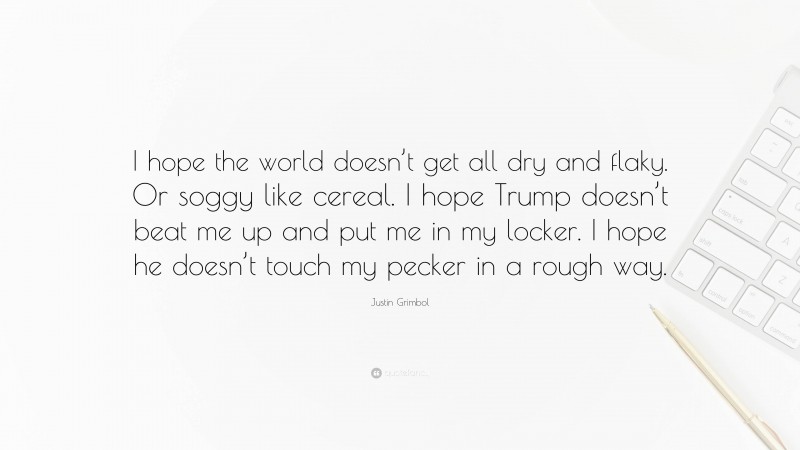 Justin Grimbol Quote: “I hope the world doesn’t get all dry and flaky. Or soggy like cereal. I hope Trump doesn’t beat me up and put me in my locker. I hope he doesn’t touch my pecker in a rough way.”