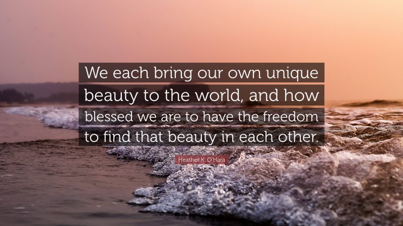 Heather K. O'Hara Quote: “We each bring our own unique beauty to the world, and how blessed we are to have the freedom to find that beauty in each other.”