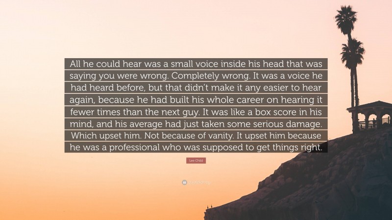 Lee Child Quote: “All he could hear was a small voice inside his head that was saying you were wrong. Completely wrong. It was a voice he had heard before, but that didn’t make it any easier to hear again, because he had built his whole career on hearing it fewer times than the next guy. It was like a box score in his mind, and his average had just taken some serious damage. Which upset him. Not because of vanity. It upset him because he was a professional who was supposed to get things right.”