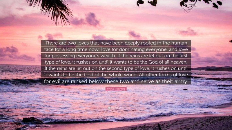 Emanuel Swedenborg Quote: “There are two loves that have been deeply rooted in the human race for a long time now: love for dominating everyone, and love for possessing everyone’s wealth. If the reins are let out on the first type of love, it rushes on until it wants to be the God of all heaven. If the reins are let out on the second type of love, it rushes on until it wants to be the God of the whole world. All other forms of love for evil are ranked below these two and serve as their army.”