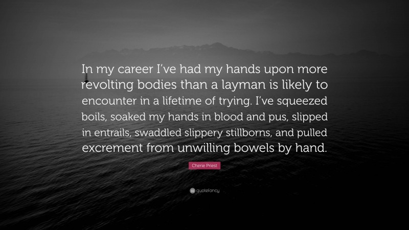 Cherie Priest Quote: “In my career I’ve had my hands upon more revolting bodies than a layman is likely to encounter in a lifetime of trying. I’ve squeezed boils, soaked my hands in blood and pus, slipped in entrails, swaddled slippery stillborns, and pulled excrement from unwilling bowels by hand.”