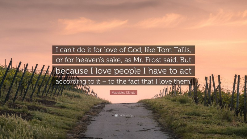 Madeleine L'Engle Quote: “I can’t do it for love of God, like Tom Tallis, or for heaven’s sake, as Mr. Frost said. But because I love people I have to act according to it – to the fact that I love them.”