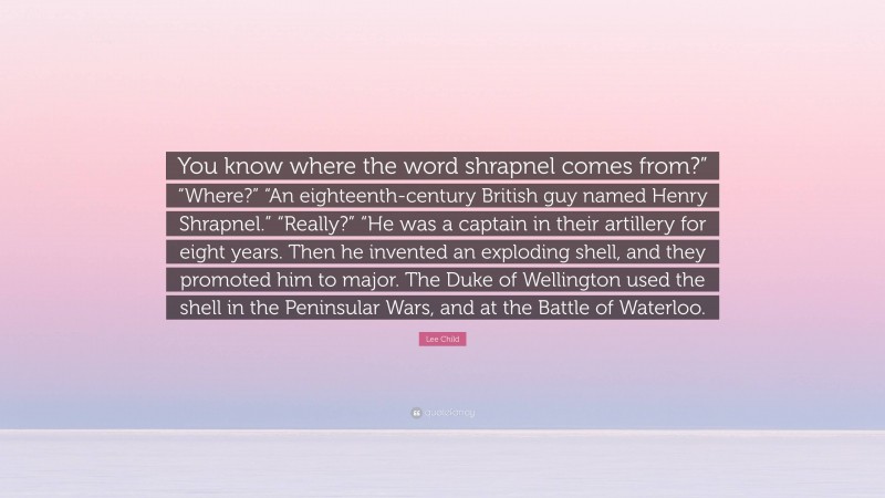 Lee Child Quote: “You know where the word shrapnel comes from?” “Where?” “An eighteenth-century British guy named Henry Shrapnel.” “Really?” “He was a captain in their artillery for eight years. Then he invented an exploding shell, and they promoted him to major. The Duke of Wellington used the shell in the Peninsular Wars, and at the Battle of Waterloo.”