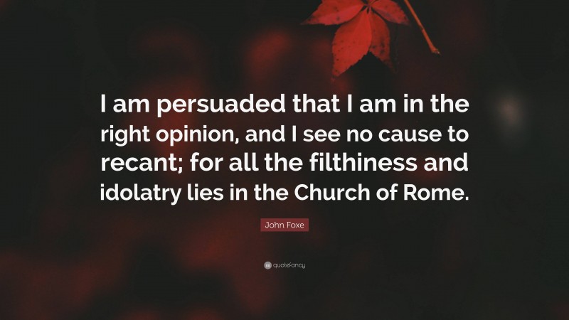 John Foxe Quote: “I am persuaded that I am in the right opinion, and I see no cause to recant; for all the filthiness and idolatry lies in the Church of Rome.”
