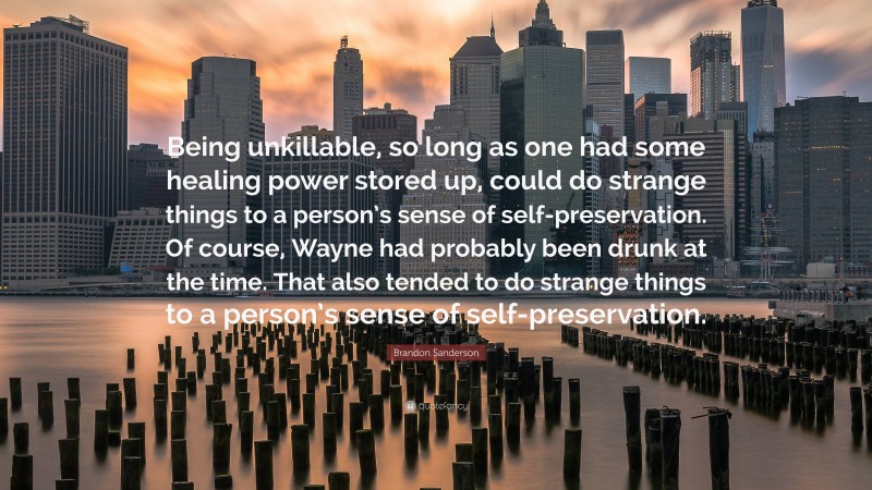 Brandon Sanderson Quote: “Being unkillable, so long as one had some healing power stored up, could do strange things to a person’s sense of self-preservation. Of course, Wayne had probably been drunk at the time. That also tended to do strange things to a person’s sense of self-preservation.”