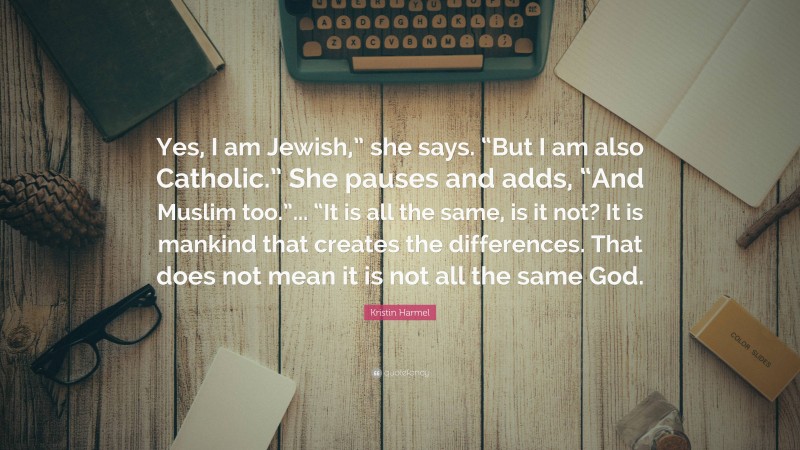 Kristin Harmel Quote: “Yes, I am Jewish,” she says. “But I am also Catholic.” She pauses and adds, “And Muslim too.”... “It is all the same, is it not? It is mankind that creates the differences. That does not mean it is not all the same God.”
