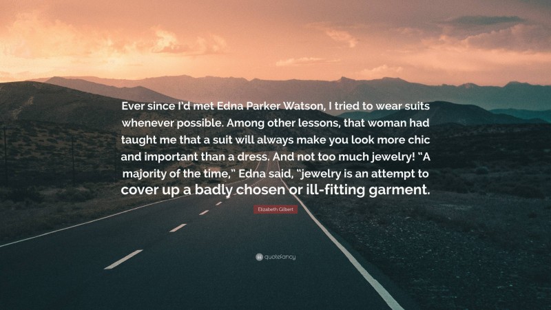 Elizabeth Gilbert Quote: “Ever since I’d met Edna Parker Watson, I tried to wear suits whenever possible. Among other lessons, that woman had taught me that a suit will always make you look more chic and important than a dress. And not too much jewelry! “A majority of the time,” Edna said, “jewelry is an attempt to cover up a badly chosen or ill-fitting garment.”