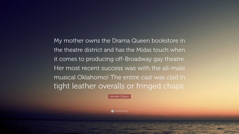 Jennifer Coburn Quote: “My mother owns the Drama Queen bookstore in the theatre district and has the Midas touch when it comes to producing off-Broadway gay theatre. Her most recent success was with the all-male musical Oklahomo! The entire cast was clad in tight leather overalls or fringed chaps.”