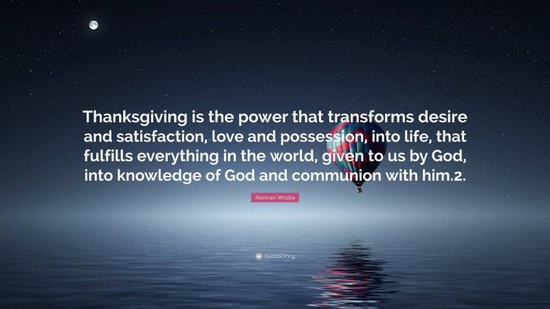 Norman Wirzba Quote: “Thanksgiving is the power that transforms desire and satisfaction, love and possession, into life, that fulfills everything in the world, given to us by God, into knowledge of God and communion with him.2.”