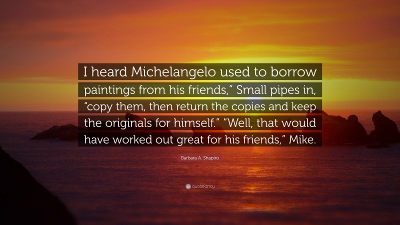 Barbara A. Shapiro Quote: “I heard Michelangelo used to borrow paintings from his friends,” Small pipes in, “copy them, then return the copies and keep the originals for himself.” “Well, that would have worked out great for his friends,” Mike.”