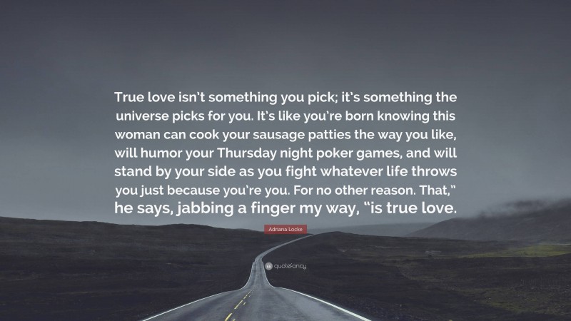 Adriana Locke Quote: “True love isn’t something you pick; it’s something the universe picks for you. It’s like you’re born knowing this woman can cook your sausage patties the way you like, will humor your Thursday night poker games, and will stand by your side as you fight whatever life throws you just because you’re you. For no other reason. That,” he says, jabbing a finger my way, “is true love.”