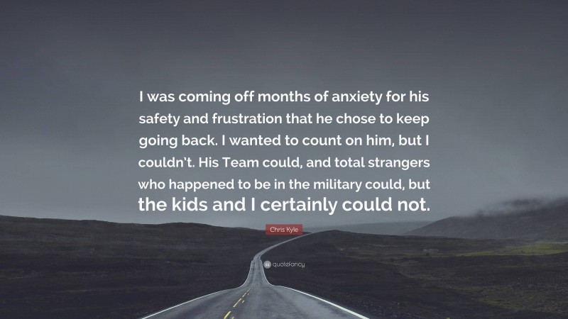 Chris Kyle Quote: “I was coming off months of anxiety for his safety and frustration that he chose to keep going back. I wanted to count on him, but I couldn’t. His Team could, and total strangers who happened to be in the military could, but the kids and I certainly could not.”