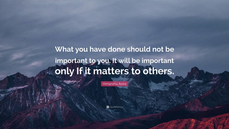 Himanshu Arora Quote: “What you have done should not be important to you. It will be important only If it matters to others.”