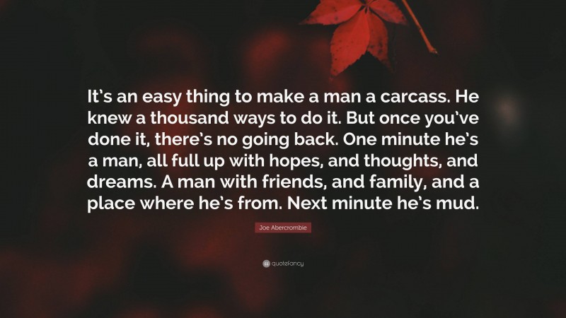 Joe Abercrombie Quote: “It’s an easy thing to make a man a carcass. He knew a thousand ways to do it. But once you’ve done it, there’s no going back. One minute he’s a man, all full up with hopes, and thoughts, and dreams. A man with friends, and family, and a place where he’s from. Next minute he’s mud.”