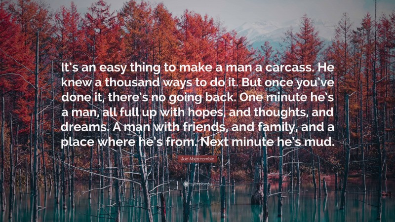 Joe Abercrombie Quote: “It’s an easy thing to make a man a carcass. He knew a thousand ways to do it. But once you’ve done it, there’s no going back. One minute he’s a man, all full up with hopes, and thoughts, and dreams. A man with friends, and family, and a place where he’s from. Next minute he’s mud.”