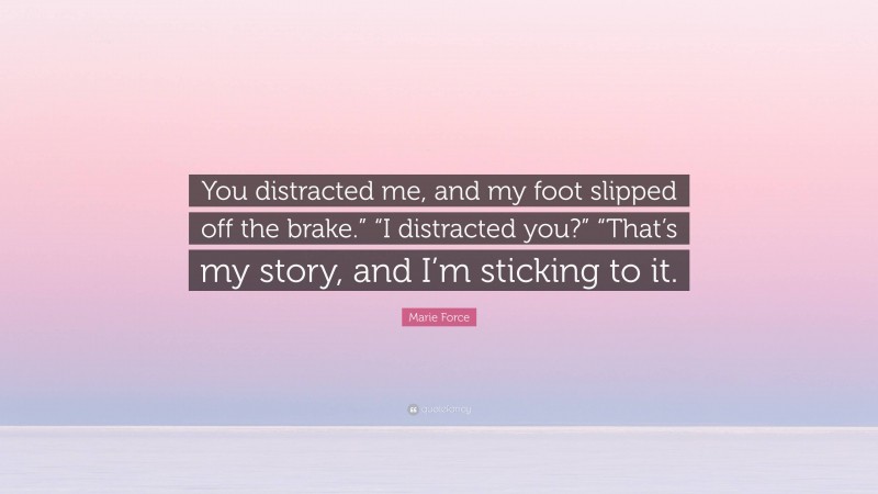 Marie Force Quote: “You distracted me, and my foot slipped off the brake.” “I distracted you?” “That’s my story, and I’m sticking to it.”