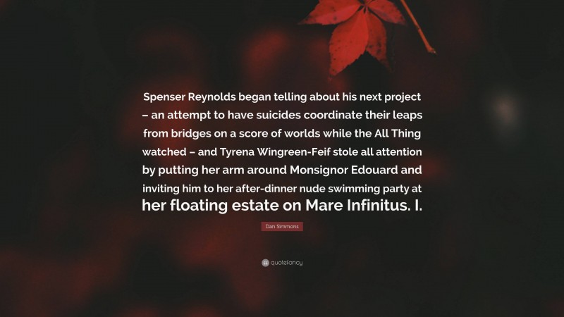 Dan Simmons Quote: “Spenser Reynolds began telling about his next project – an attempt to have suicides coordinate their leaps from bridges on a score of worlds while the All Thing watched – and Tyrena Wingreen-Feif stole all attention by putting her arm around Monsignor Edouard and inviting him to her after-dinner nude swimming party at her floating estate on Mare Infinitus. I.”