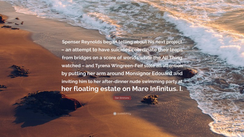 Dan Simmons Quote: “Spenser Reynolds began telling about his next project – an attempt to have suicides coordinate their leaps from bridges on a score of worlds while the All Thing watched – and Tyrena Wingreen-Feif stole all attention by putting her arm around Monsignor Edouard and inviting him to her after-dinner nude swimming party at her floating estate on Mare Infinitus. I.”