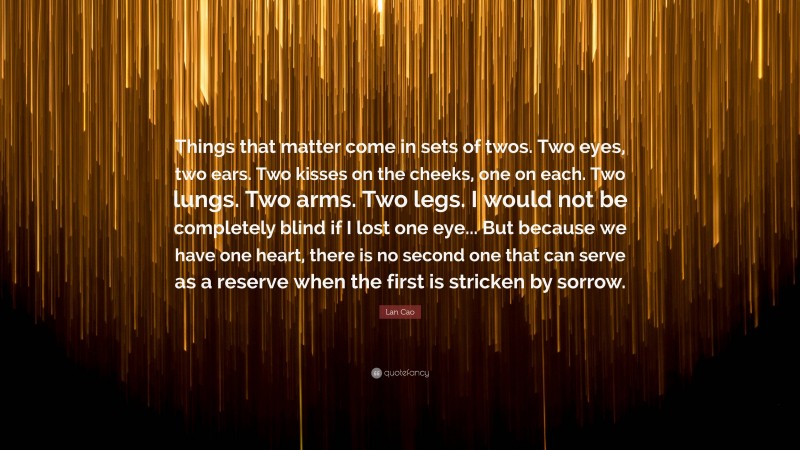 Lan Cao Quote: “Things that matter come in sets of twos. Two eyes, two ears. Two kisses on the cheeks, one on each. Two lungs. Two arms. Two legs. I would not be completely blind if I lost one eye... But because we have one heart, there is no second one that can serve as a reserve when the first is stricken by sorrow.”
