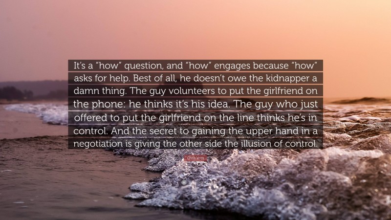 Chris Voss Quote: “It’s a “how” question, and “how” engages because “how” asks for help. Best of all, he doesn’t owe the kidnapper a damn thing. The guy volunteers to put the girlfriend on the phone: he thinks it’s his idea. The guy who just offered to put the girlfriend on the line thinks he’s in control. And the secret to gaining the upper hand in a negotiation is giving the other side the illusion of control.”