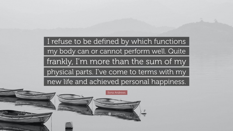 Ilona Andrews Quote: “I refuse to be defined by which functions my body can or cannot perform well. Quite frankly, I’m more than the sum of my physical parts. I’ve come to terms with my new life and achieved personal happiness.”