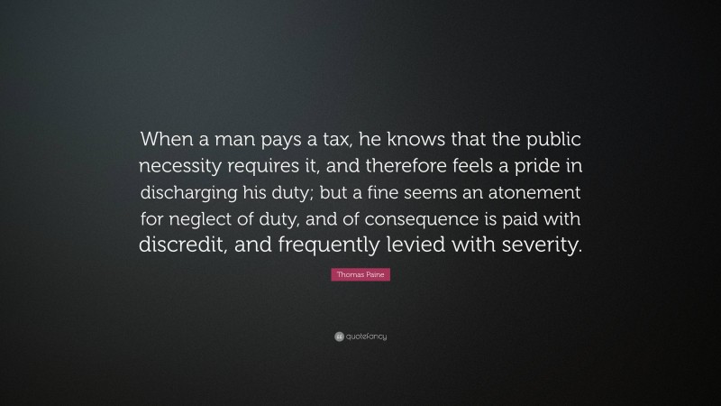 Thomas Paine Quote: “When a man pays a tax, he knows that the public necessity requires it, and therefore feels a pride in discharging his duty; but a fine seems an atonement for neglect of duty, and of consequence is paid with discredit, and frequently levied with severity.”