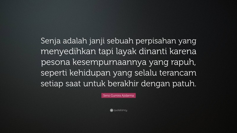 Seno Gumira Ajidarma Quote: “Senja adalah janji sebuah perpisahan yang menyedihkan tapi layak dinanti karena pesona kesempurnaannya yang rapuh, seperti kehidupan yang selalu terancam setiap saat untuk berakhir dengan patuh.”