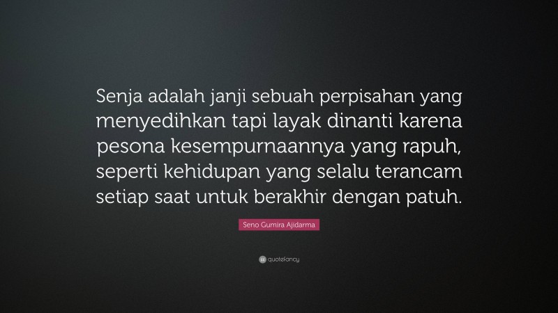 Seno Gumira Ajidarma Quote: “Senja adalah janji sebuah perpisahan yang menyedihkan tapi layak dinanti karena pesona kesempurnaannya yang rapuh, seperti kehidupan yang selalu terancam setiap saat untuk berakhir dengan patuh.”