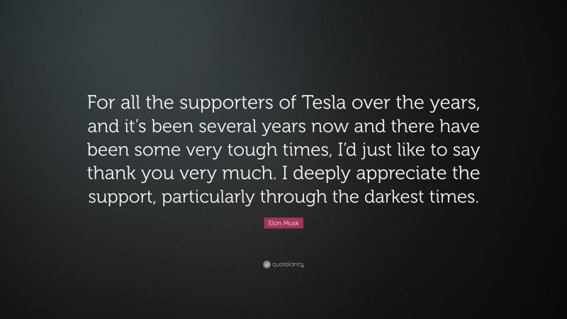 Elon Musk Quote: “For all the supporters of Tesla over the years, and it’s been several years now and there have been some very tough times, I’d just like to say thank you very much. I deeply appreciate the support, particularly through the darkest times.”